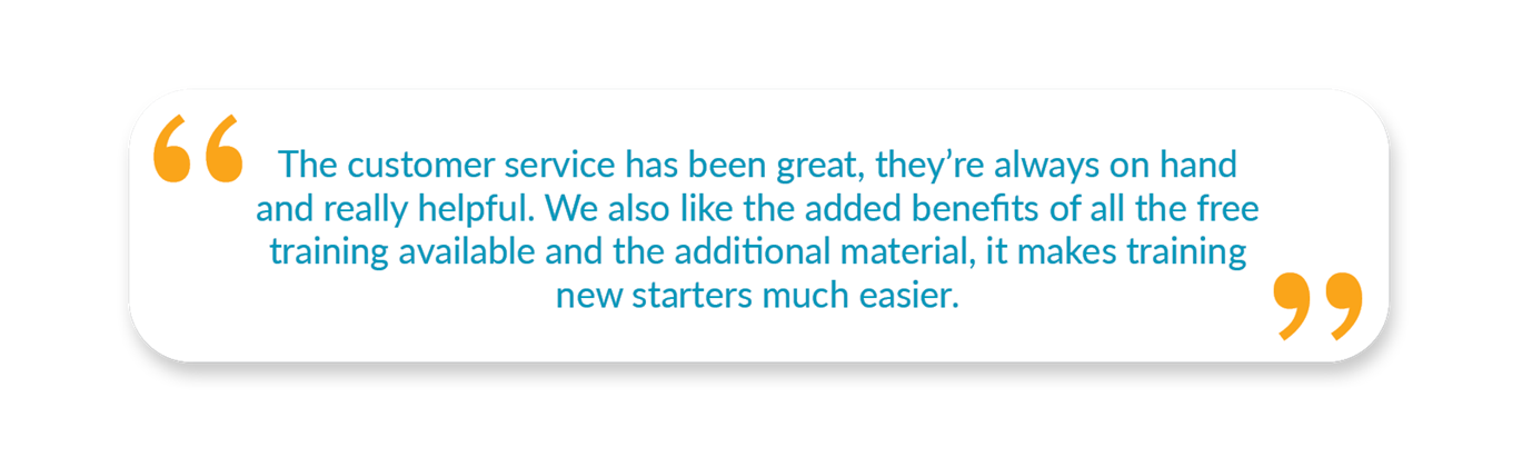 “The customer service has been great, they’re always on hand and really helpful. We also like the added benefits of all the free training available and the additional material, it makes training new starters much easier,” - Beth Heley